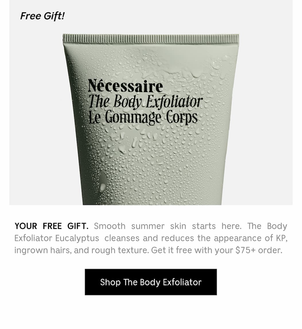 YOUR FREE GIFT. Smooth summer skin starts here. The Body Exfoliator Eucalyptus cleanses and reduces the appearance of KP, ingrown hairs, and rough texture. Get it for free with you $75+ order. [ Shop The Body Exfoliator ]