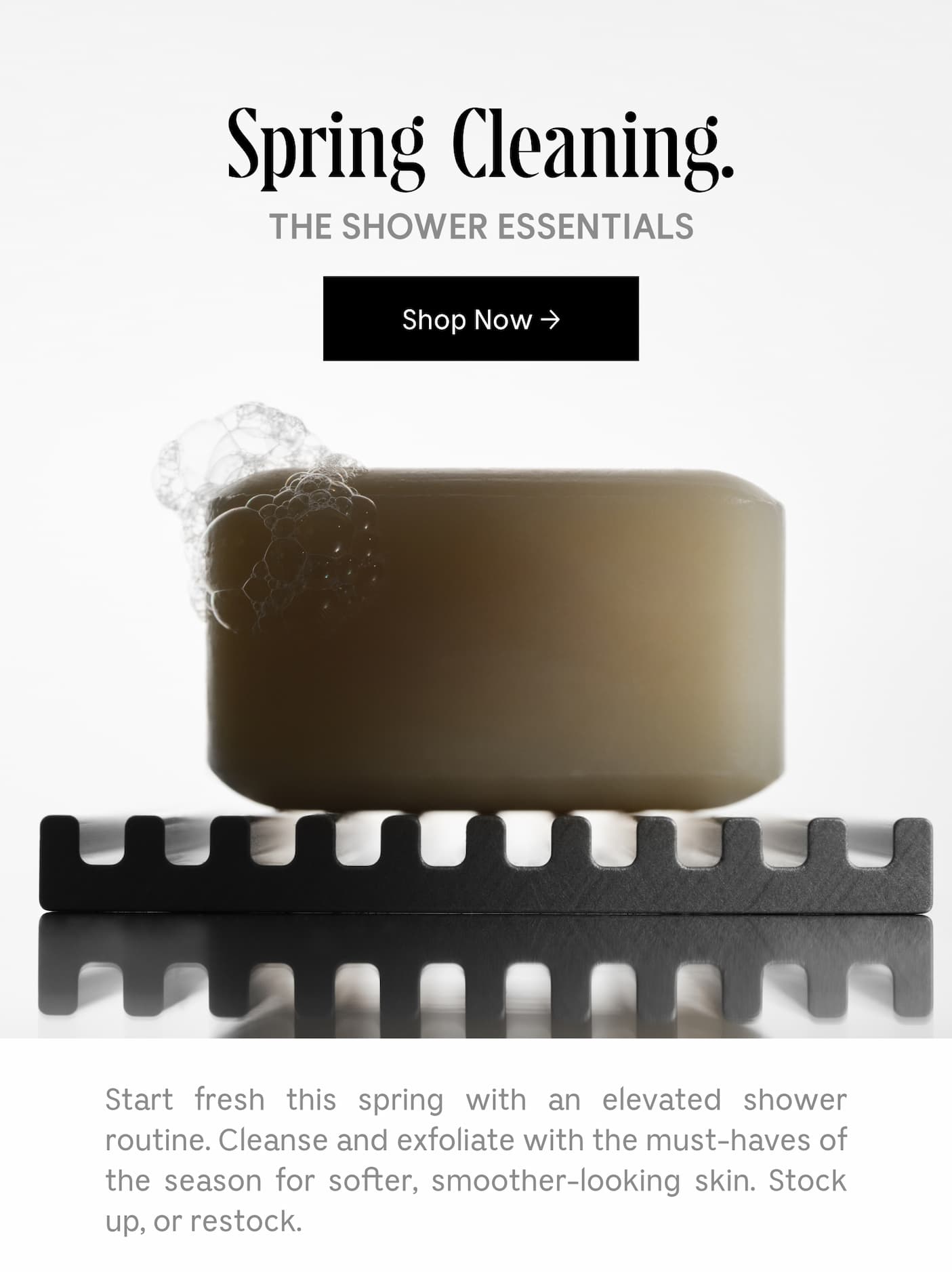 Spring Cleaning. | THE SHOWER ESSENTIALS | Shop Now | Start fresh this spring with an elevated shower routine. Cleanse and exfoliate with the must-haves of the season for softer, smoother-looking skin. Stock up, or restock.