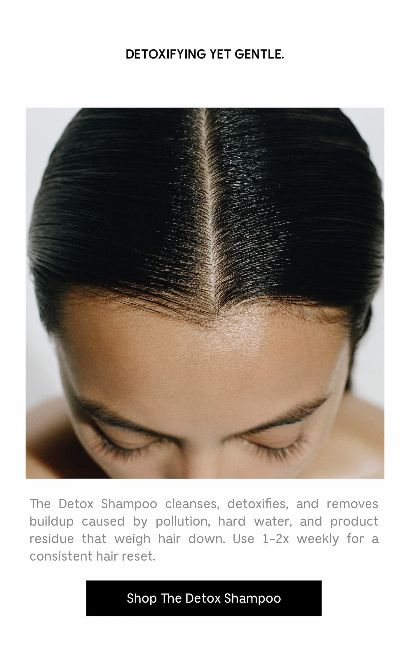The Detox Shampoo cleanses, detoxifies, and removes buildup caused by pollution, hard water, and product residue that weigh hair down. Use 1-2x weekly for a consistent hair reset. Shop The Detox Shampoo