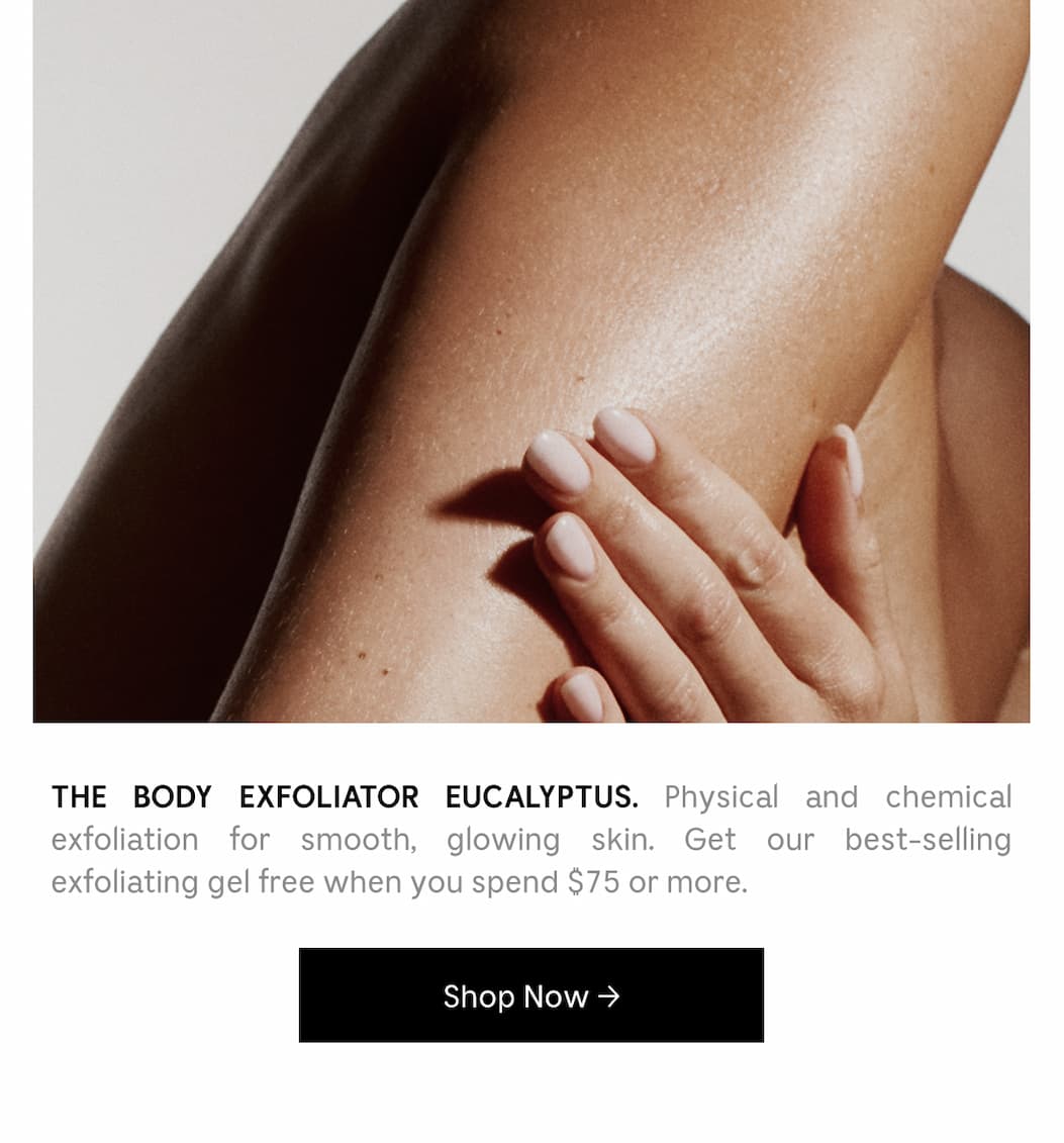 THE BODY EXFOLIATOR EUCALYPTUS. Physical and chemical exfoliation for smooth, glowing skin. Get our best-selling exfoliating get free when you spend $75 or more. [ Shop Now ]