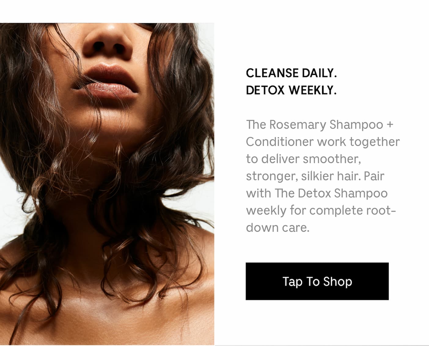 CLEANSE DAILY. DETOX WEEKLY. The Rosemary Shampoo + Conditioner work together to deliver smoother, stronger, silkier hair. Pair with Detox Shampoo weekly for complete root-down care. Tap To Shop