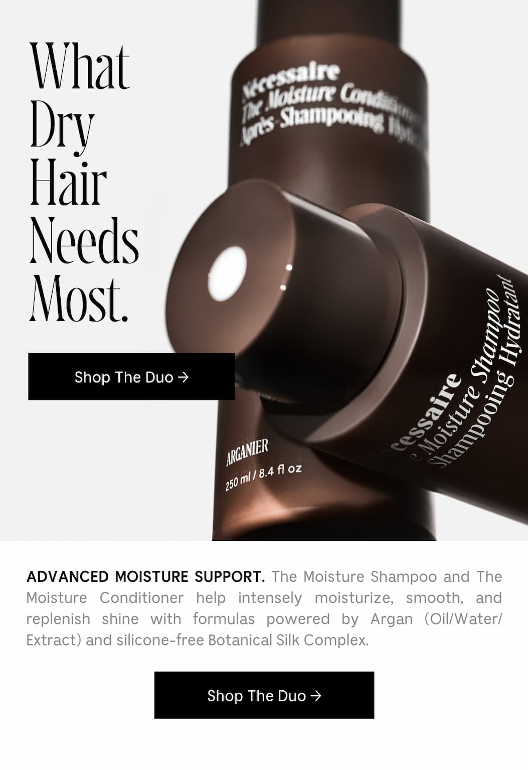 ADVANCED MOISTURE SUPPORT. The Moisture Shampoo and The Moisture Conditioner help intensely moisturize, smooth, and replenish shine with formulas powered by Argan (Oil/Water/Extract) and silicone-free Botanical Silk Complex. [ Shop The Duo ]