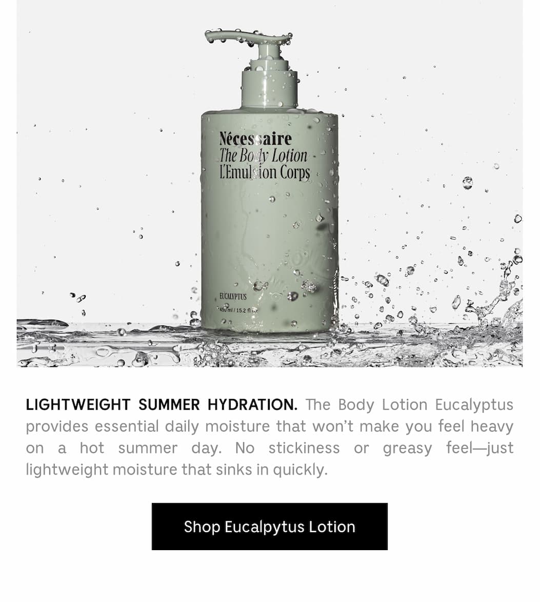 LIGHTWEIGHT SUMMER HYDRATION. The Body Lotion Eucalyptus provides essential daily moisture that won't make you feel heady on a hot summer day. No stickiness or greasy feel - just lightweight moisture that sinks in quickly. Shop Eucalyptus Lotion