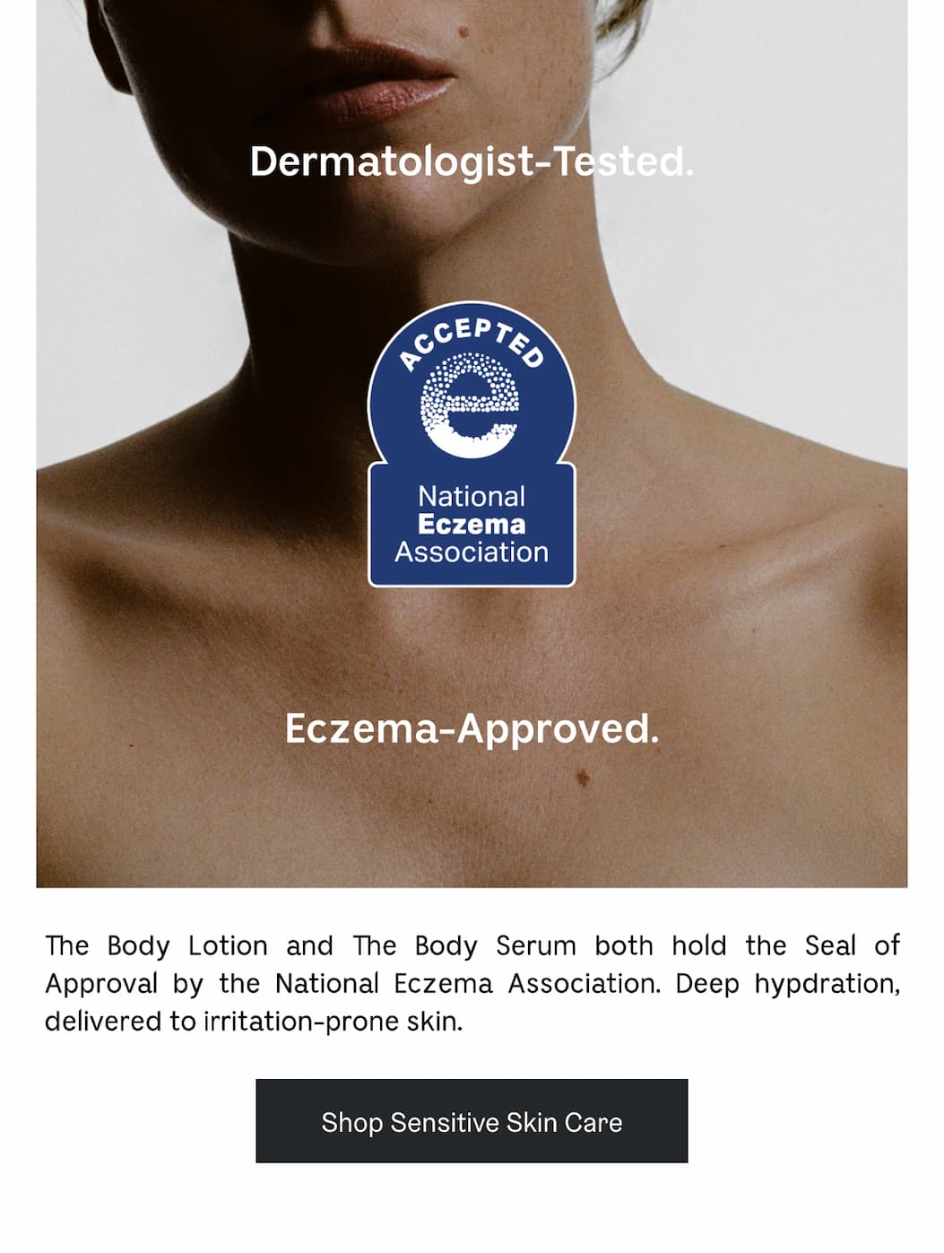 Dermatolotist-Tested. Eczema-Approved. The Body Lotion and The Body Serum both hold the Seal of Approval by the National Eczema Association. Deep hydration, delivered to irritation-prone skin. Shop Sensitive Skin Care