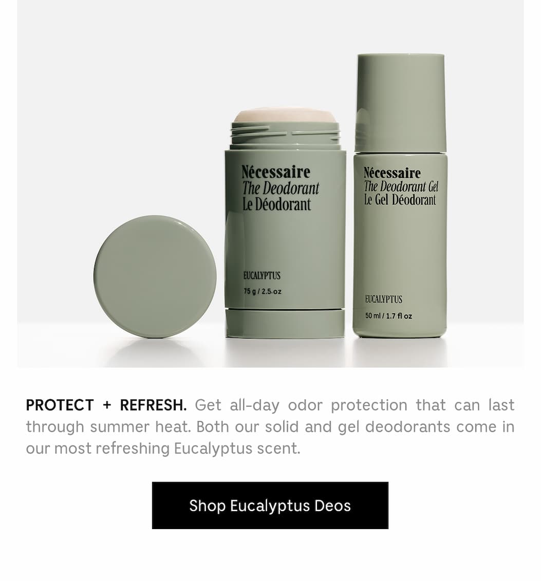 PROTECT + REFRESH. Get all-day odor protection that can last through summer heat. Both our solid and gel deodorants come in our most refreshing Eucalyptus scent. Shop Eucalyptus scent. Shop Eucalyptus Deos