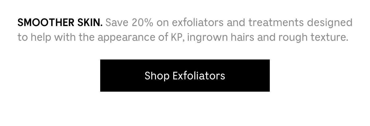 SMOOTHER SKIN. Save 20% on exfoliators and treatments designed to help with the appearance of KP, ingrown hairs and rough texture. Shop Exfoliators