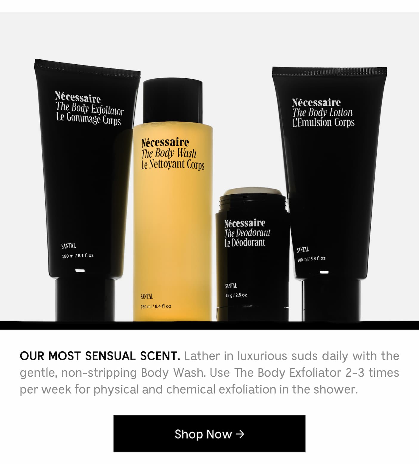 OUR MOST SENSUAL SCENT. Lather in luxurious suds daily with the gentle, non-stripping Body Wash. Use Body Exfoliator 2-3 times per week for physical and chemical exfoliation in the shower. Shop Now →