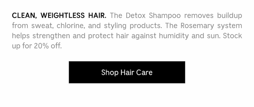 CLEAN, WEIGHTLESS HAIR. The Detox Shampoo removes buildup from sweat, chlorine, and styling products. The Rosemary system helps strengthen and protect hair against humidity and sun. Stock up for 20% off. Shop Hair Care