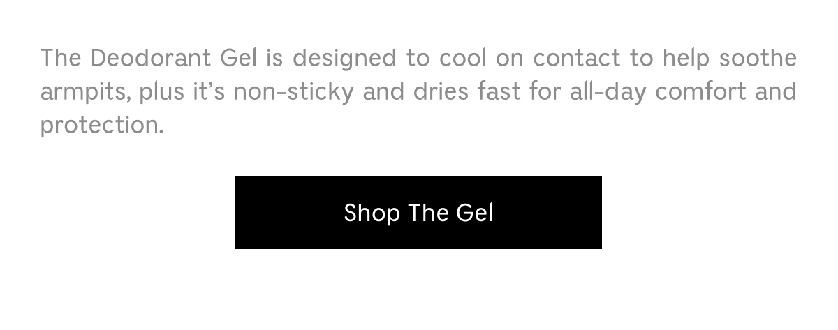 The Deodorant Gel is designed to cool on contact to help soothe armpits, plus it's non-sticky and dries fast for all-day comfort and protection. Shop The Gel