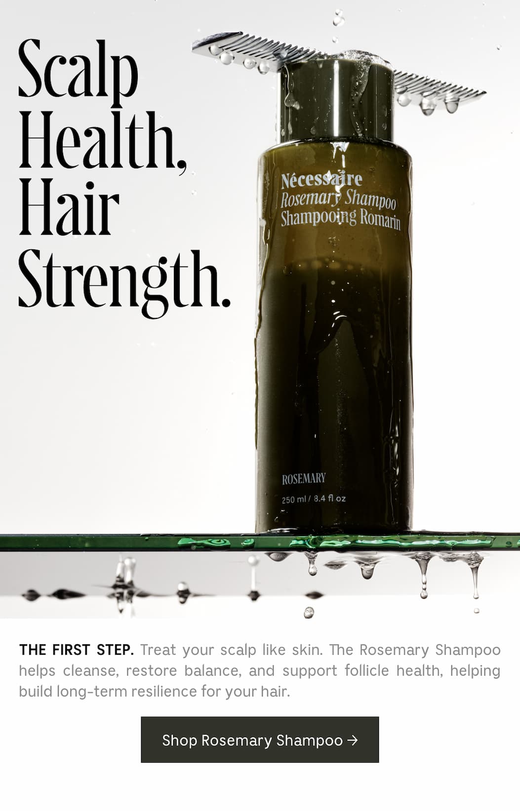 THE FIRST STEP. Treat your scalp like skin. The Rosemary Shampoo helps cleanse, restore balance, and support follicle health, helping build long-term resilience for your hair.