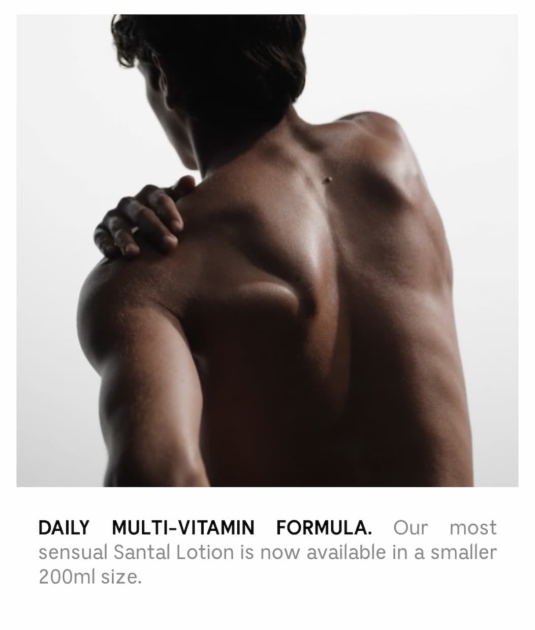 DAILY MULTI-VITAMIN FORMULA. Our most sensual Santal Lotion is now available in a smaller 200ml size.