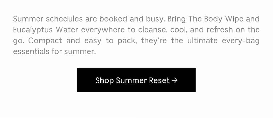 Summer scheduled are booked and busy. Bring The Body Wipe and Eucalyptus water everywhere to cleanse, cool, and refresh on the go. Compact and easy to pack, they're the ultimate every-bag essentials for summer. Shop Summer Reset