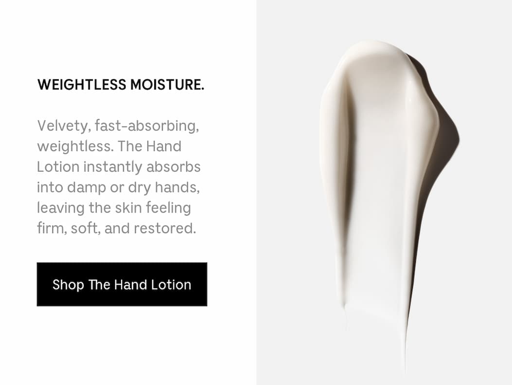 WEIGHTLESS MOISTURE. Velvety, fast-absorbing, weightless. The Hand Lotion instantly absorbs into damp or dry hands, leaving the skin feeling firm, soft, and restored. Shop The Hand Lotion