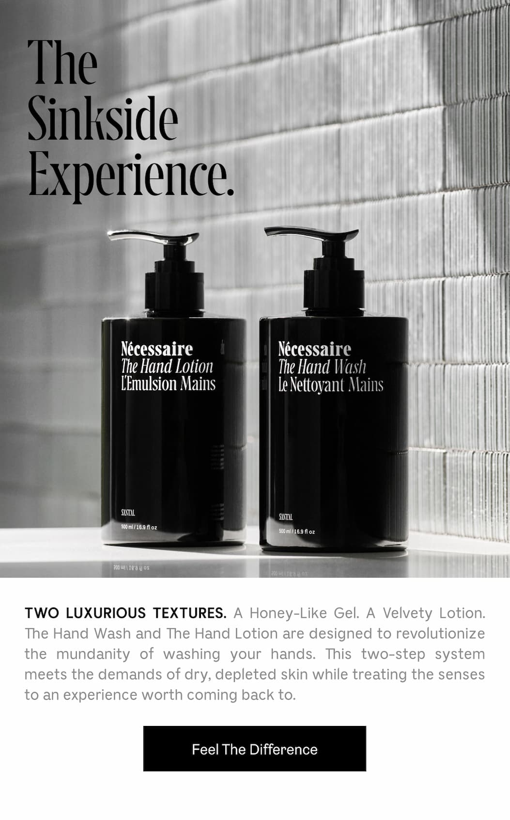 TWO LUXURIOUS TEXTURES. A Honey-Like Gel. A Velvety Lotion. The Hand Wash and The Hand Lotion are designed to revolutionize the mundanity of washing your hands. This two-step system meets the demands of dry, depleted skin while treating the senses to an experience worth coming back to. Feel The Difference
