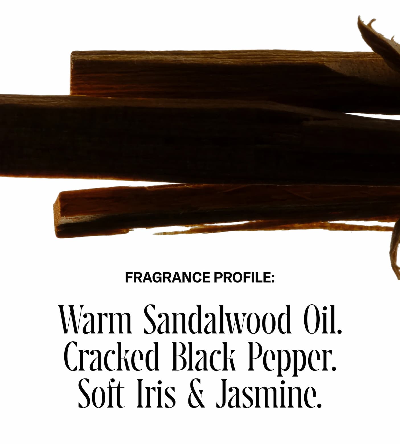 FRAGRANCE PROFILE: Warm Sandalwood Oil. Cracked Black Pepper. Soft Iris & Jasmine.