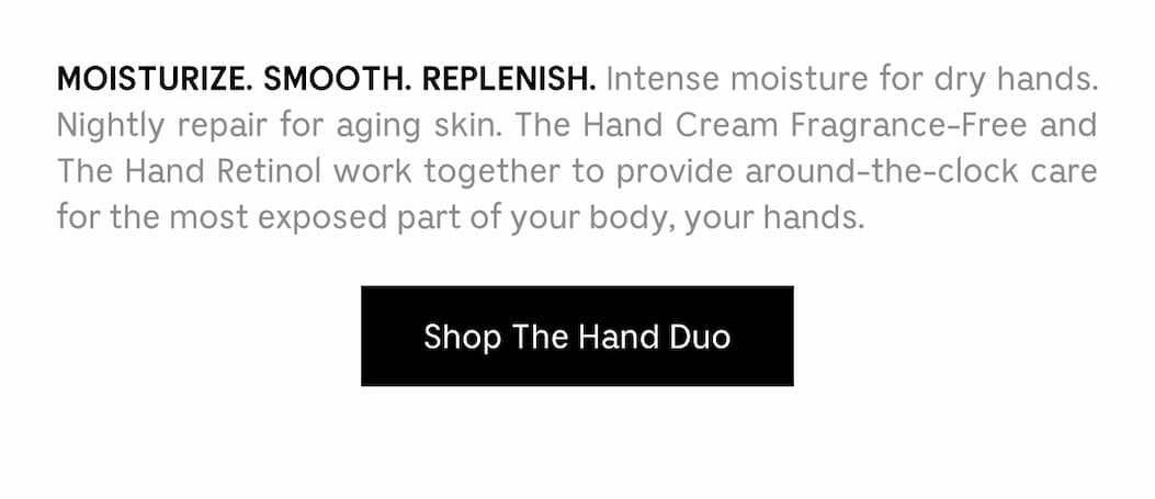 MOISTURIZE. SMOOTH. REPLENISH. Intense moisture for dry hands. Nightly repair for aging skin. The Hand Cream Fragrance-Free and The Hand Retinol work together to provide around-the-clock care for the most exposed part of your body, your hands.  Shop The Hand Duo