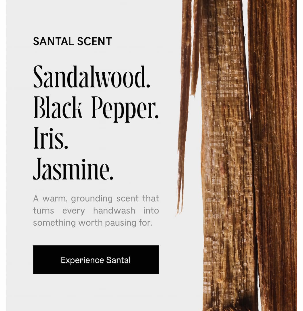 A warm, grounding scent that turns every handwash into something pausing for. Experience Santal
