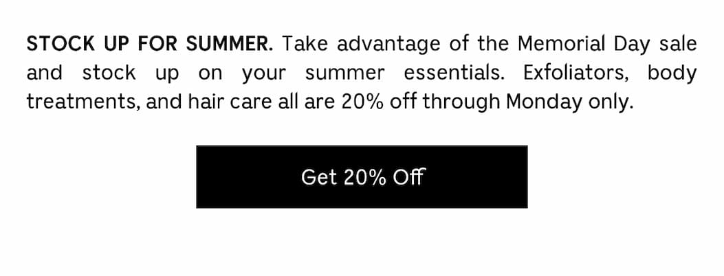 STOCK UP FOR SUMMER. Take advantage of the Memorial Day sale and stock up on your summer essentials. Exfoliators, body treatment, and hair care all are 20% off through Monday only. Get 20% Off