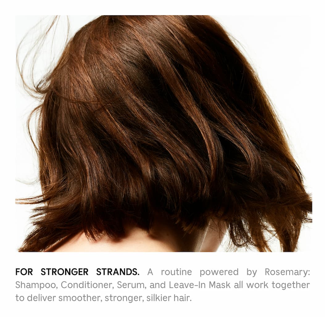 For Stronger Strands. A routine powered by Rosemary: Shampoo, Conditioner, Serum, and Leave-In Mask all work together to deliver smoother, stronger, silkier hair.