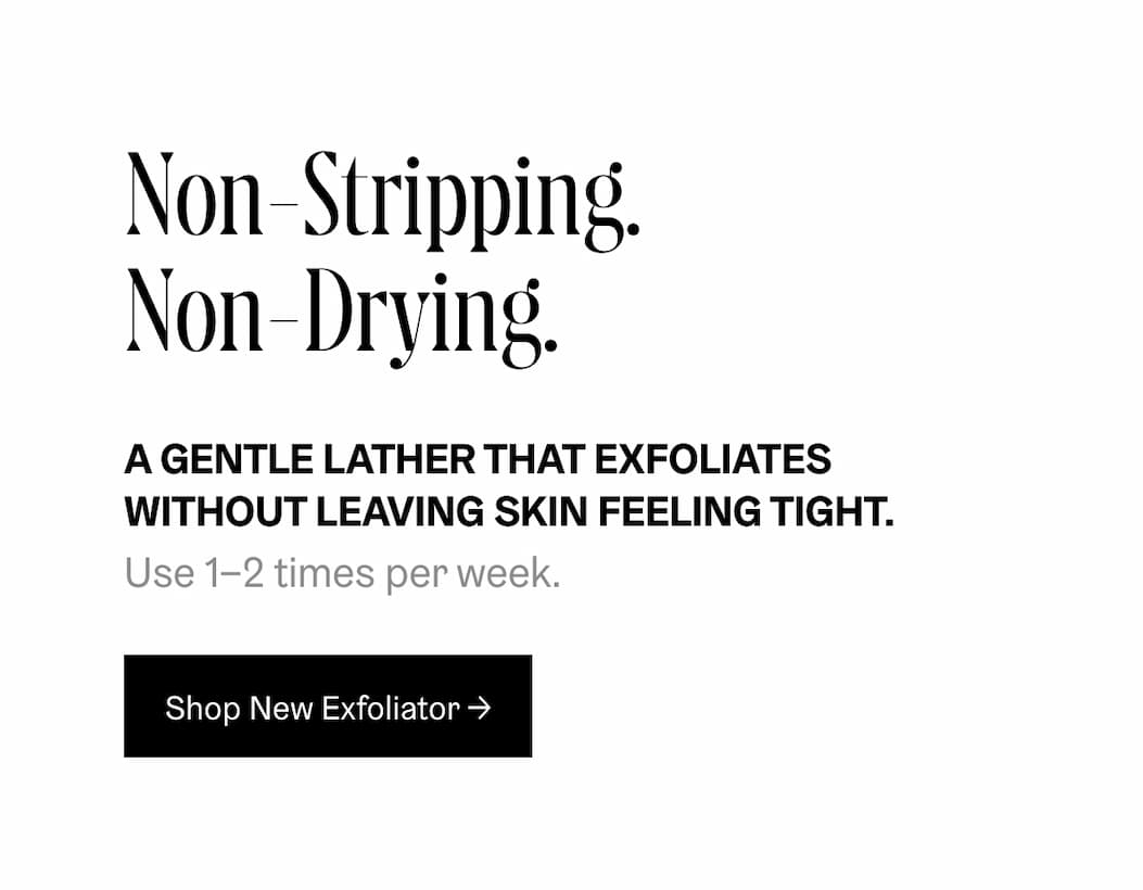 Non-Stripping. Non-Drying. A GENTLE LATHER THAT EXFOLIATES WITHOUT LEAVING SKIN FEELING TIGHT. Use 1-2 times per week. Shop New Exfoliator