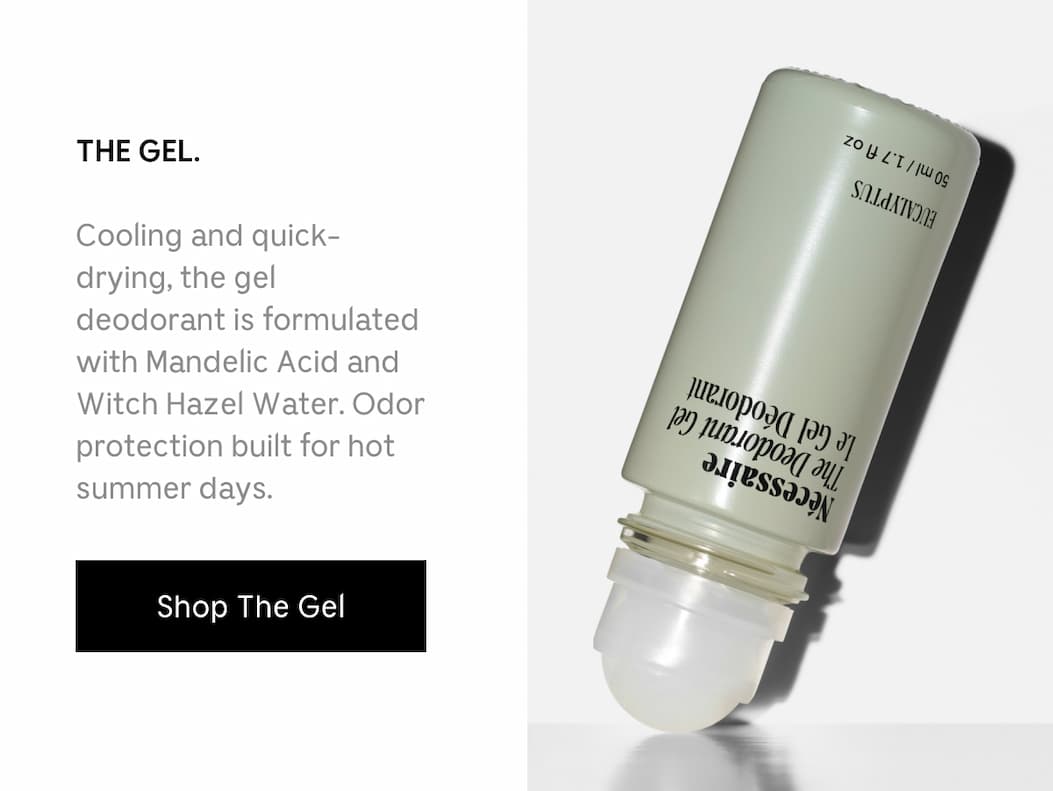 THE GEL. Cooling and quick-drying, the gel deodorant is formulated with Mandelic Acid and Witch Hazel  Water. Odor protection built for hot summer days. [ Shop The Gel ]