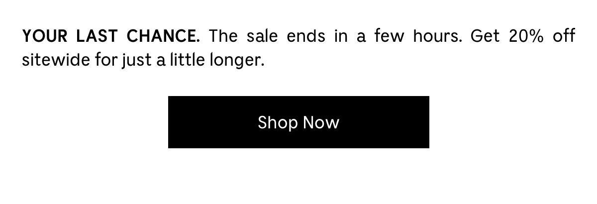 YOUR LAST CHANCE. The sale ends in a few hours. Get 20% off sitewide for just a little longer. Shop Now