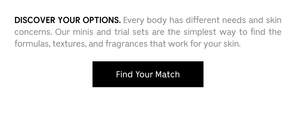 DISCOVER YOUR OPTIONS. Every body has different needs and skin concerns. Our minis and trial sets are the simplest way to find the formulas, textures, and fragrances that work for your skin. Find Your Match