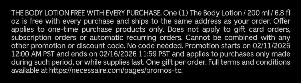 THE BODY LOTION FREE WITH EVERY PUCHASE. One (1) The Body Lotion / 200ml / 6.8 fl oz is free with every puchase and ships to the same address as your order. Offer applies to one-time purchase products only. Does not apply to gift card orders, subscription orders or automatic recurring orders. Cannot be combined with any other promotion or discount code. No code needed. Promotion starts on 02/11/2026 12:00 AM PST and ends on 02/16/2026 11:59 PST and applies to purchases only made during such period, or while supplies last. One gift per order. Full terms and conditions available at https://necessaire.com/pages/promos-tc.