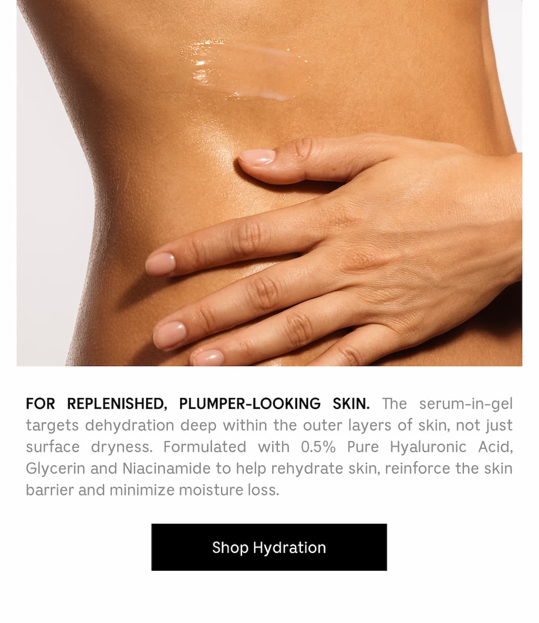 For Replenished, Plumper-Looking Skin. The serum-in-gel targets dehydration deep within the outer layers of skin, not just surface dryness. Formulated with 0.5% Pure Hyaluronic Acid, Glycerin and Niacinamide to help rehydrate skin, reinforce the skin barrier and minimize moisture loss. [ Shop Hydration ]