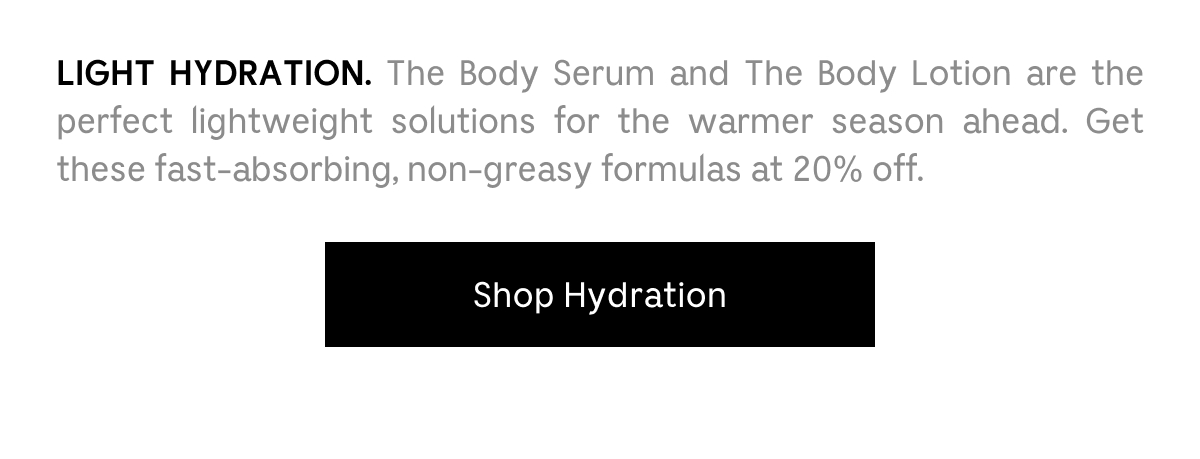 LIGHT HYDRATION. The Body Serum and The Body Lotion are the perfect lightweight solutions for the warmer season ahead. Get these fast-absorbing, non-greasy formulas at 20% off. Shop Hydration