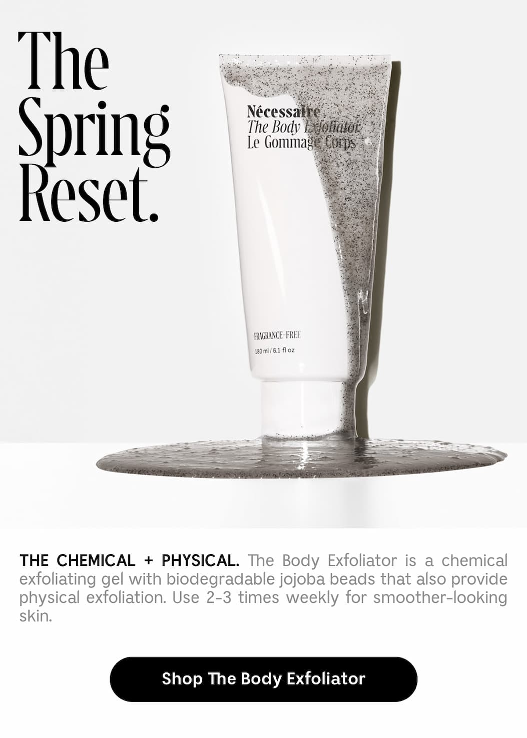 THE CHEMICAL + PHYSICAL. The Body Exfoliator is a chemical exfoliating gel with biodegradable jojoba beads that also provide physical exfoliation. Use 2-3 times weekly for smoother-looking skin. Shop The Body Exfoliator