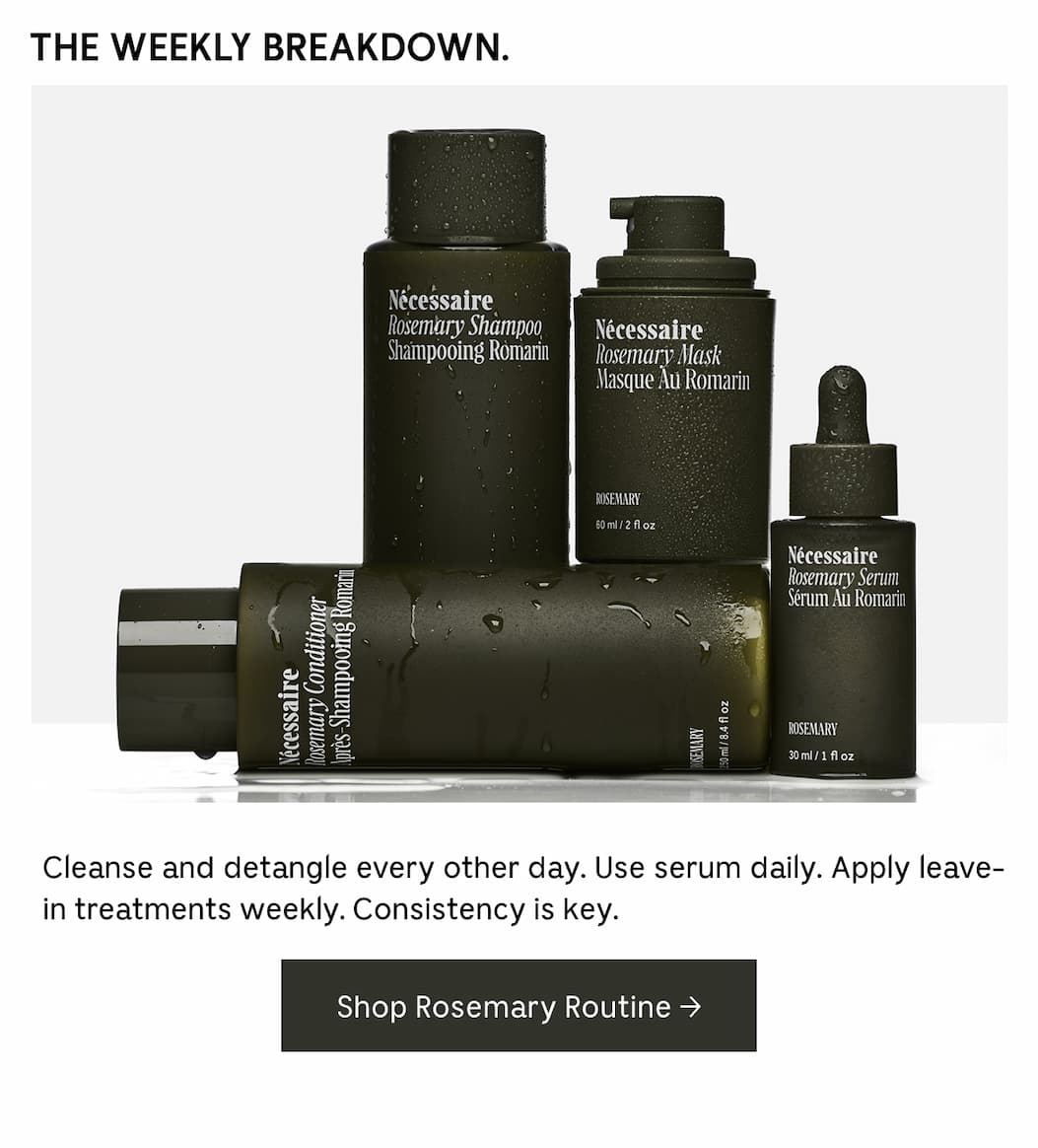 THE WEEKLY BREAKDOWN. Cleanse and detangle every other day. Use serum daily. Apply leave-in treatments weekly. Consistency is key. Shop Rosemary Routine