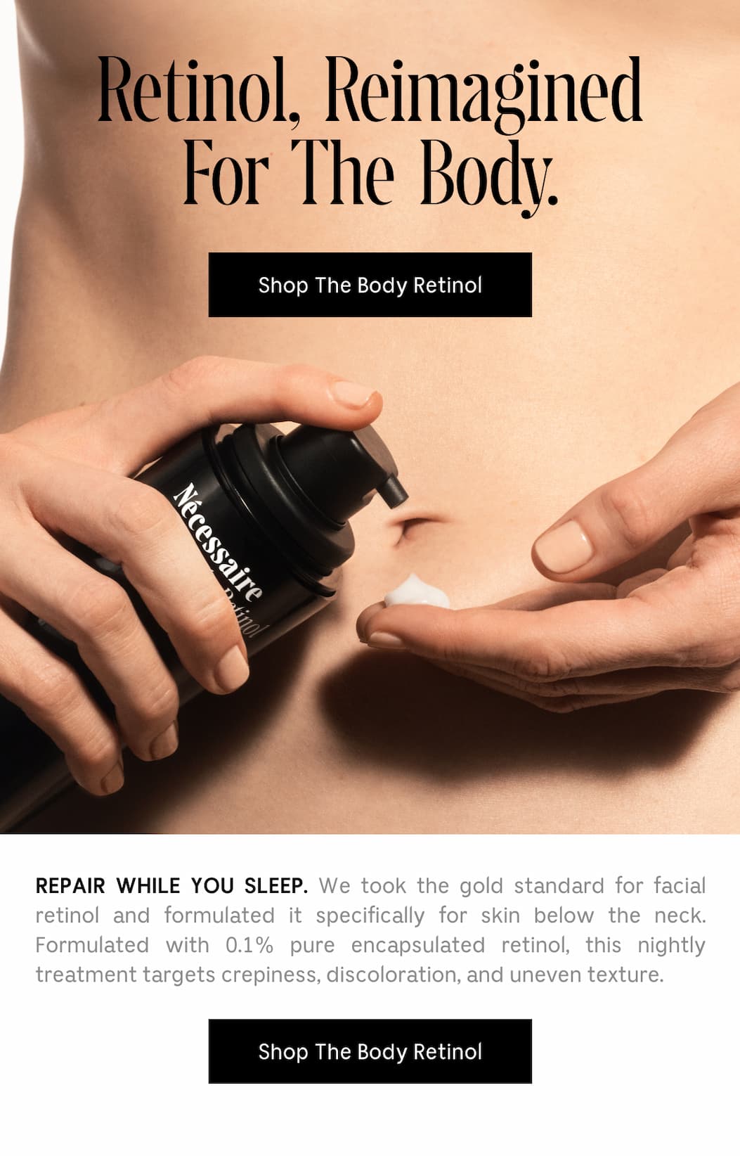 REPAIR WHILE YOUR SLEEP. We took the gold standard for facial retinol and formulated it specifically for skin below the neck. Formulated with 0.1% pure encapsulated retinol, this nightly treatment targets crepiness, discoloration, and uneven texture. [ Shop The Body Retinol ]
