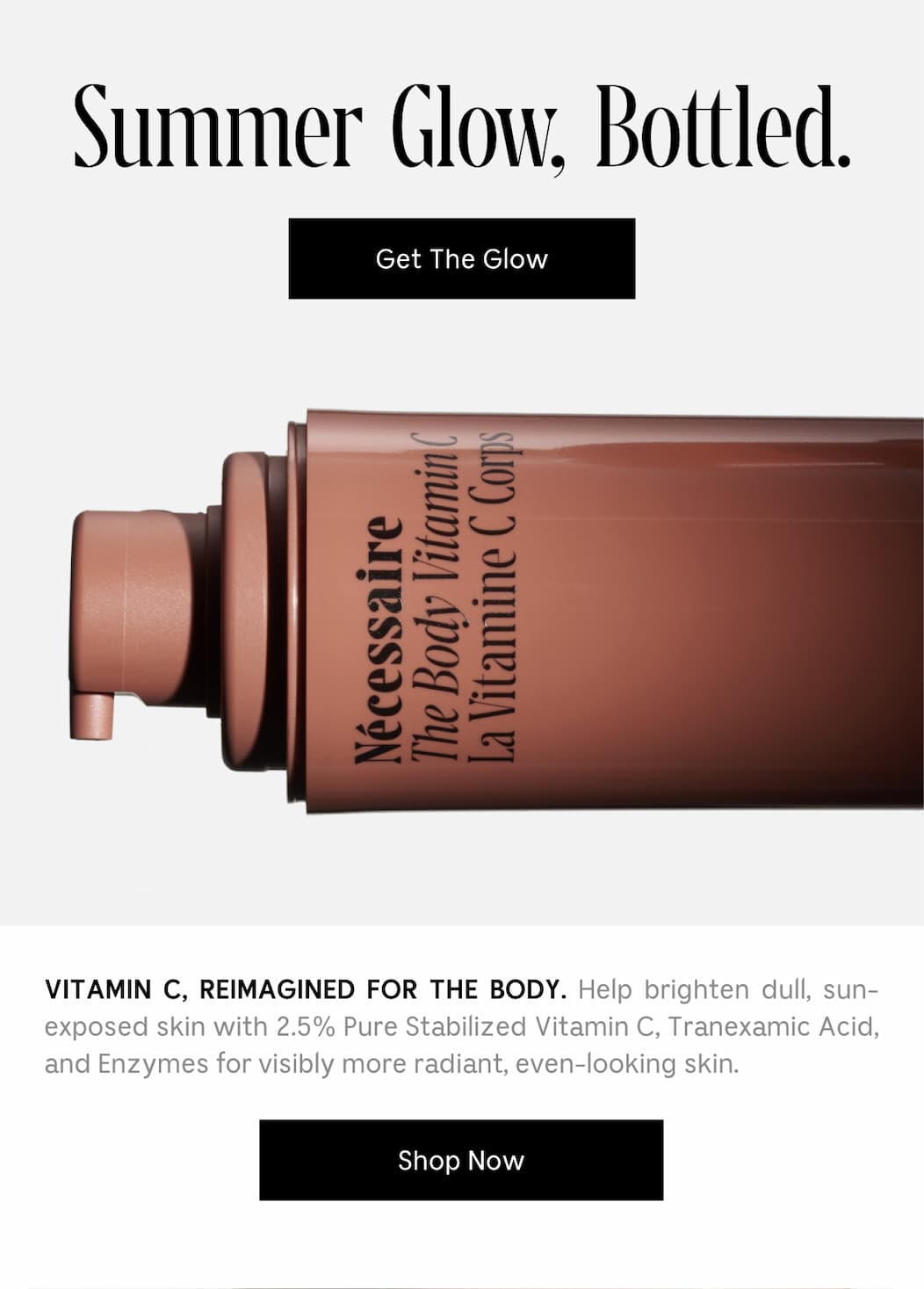 VITAMIN C, REIMAGINED FOR THE BODY. Help brighten dull, sun-exposed skin with 2.5% Pure Stabilized Vitamin C, Tranexamic Acid, and Enzymes for visibly more radiant, even-looking skin. [.Shop Now ]