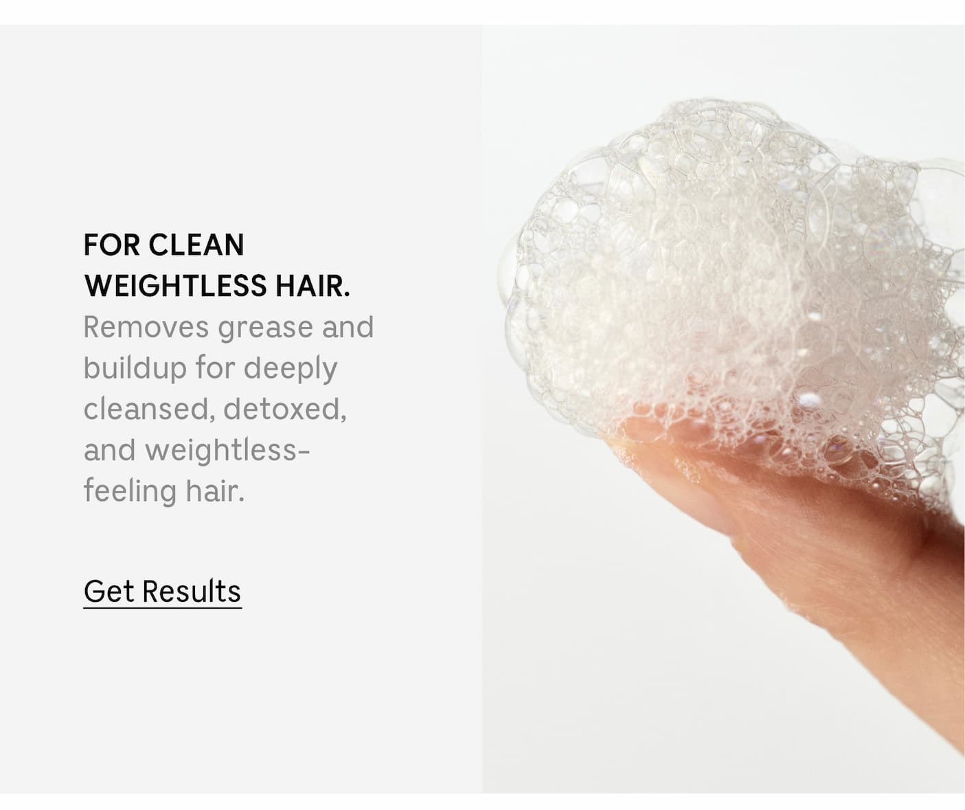 FOR CLEAN WEIGHTLESS HAIR. Removes grease and buildup for deeply cleansed, detoxed, and weightless-feeling hair. Get Results