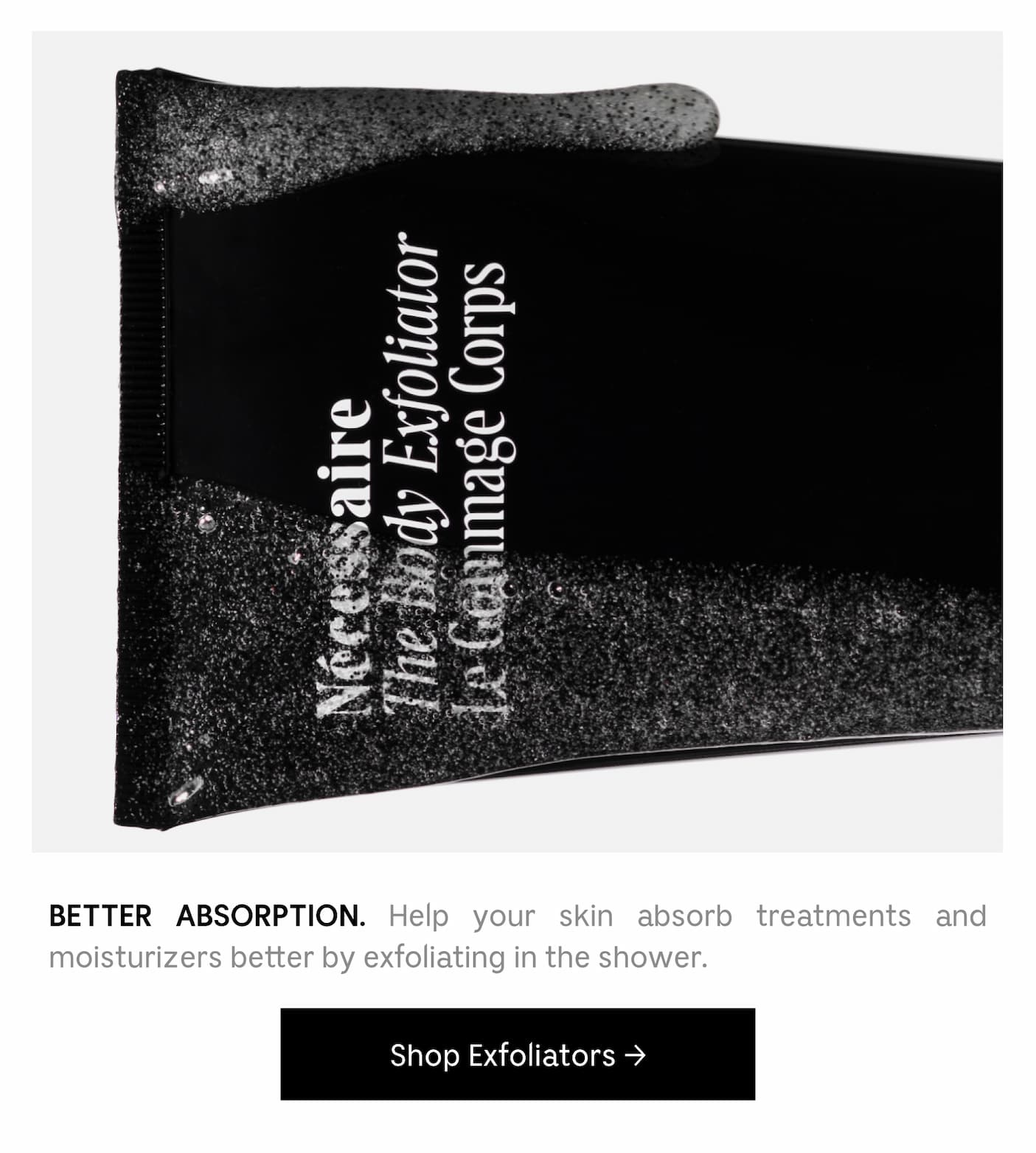 BETTER ABSORPTION. Help your skin absorb treatments and moisturizers better by exfoliating in the shower. Shop Exfoliators
