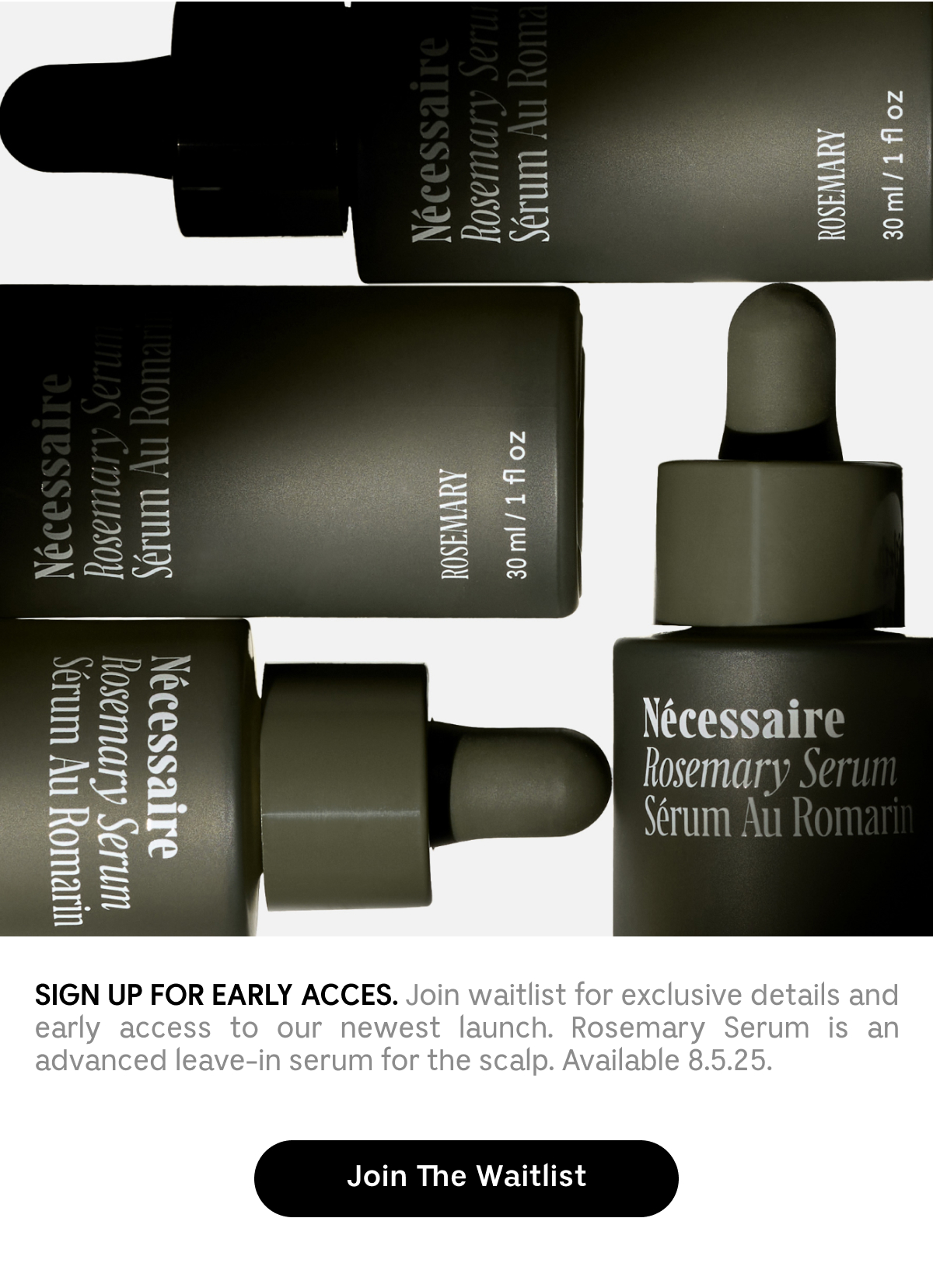 SIGN UP FOR EARLY ACCESS. Join waitlist for exclusive details and early access to our newest launch. Rosemary Serum is an advanced leave-in serum for scalp. Available 8.5.25