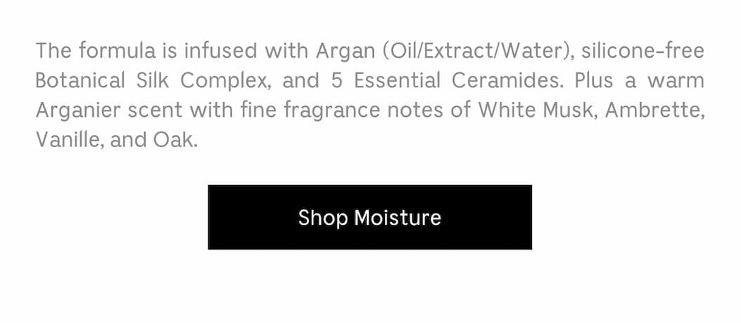 The formula is infused with Argan (Oil/Extract/Water). silicone-free Botanical Silk Complex, and 5 Essential Ceramides. Plus a warm Arganier scent with fine fragrance notes of White Musk, Ambrette, Vanille, and Oak. [ Shop Moisture ]