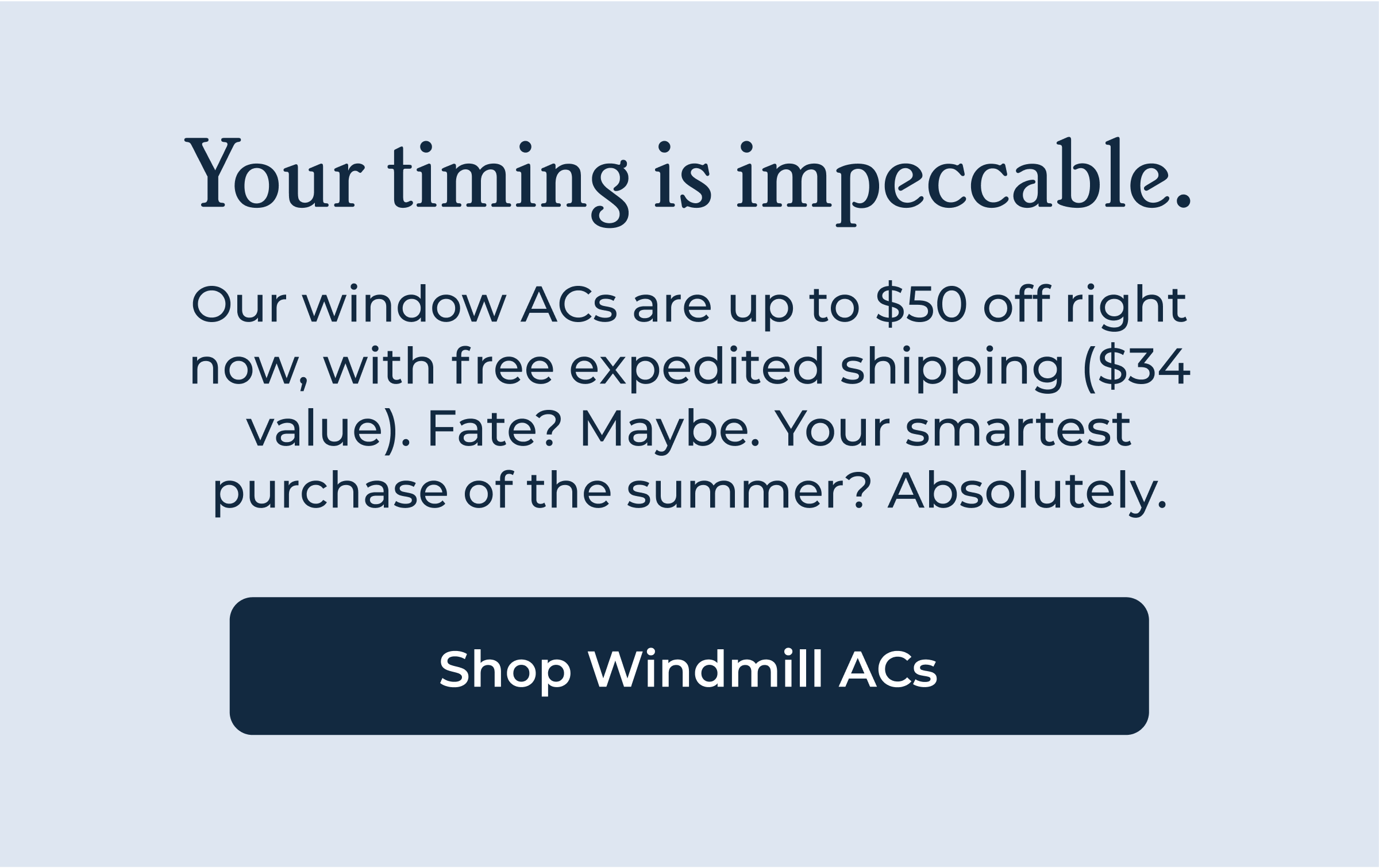 Your timing is impeccable. Our window ACs are up to $50 off right now, with free expedited shipping ($34 value). Fate? Maybe. Your smartest purchase of the summer? Absolutely.
