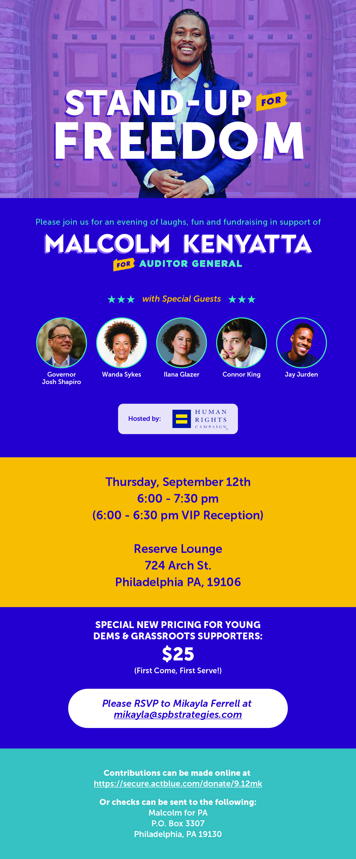 STAND-UP FOR FREEDOM. Please join us for an evening of laughs, fun and fundraising in support of MALCOLM KENYATTA FOR AUDITOR GENERAL with Special Guests Governor Josh Shapiro Wanda Sykes Ilana Glazer Connor King Jay Jurden. Hosted by Human Rights Campaign. Thursday, September 12th 6:00-7:30 pm (6:00-6:30 pm VIP Reception) Reserve Lounge 724 Arch St. Philadelphia PA, 19106 Special new pricing for young dems & grassroots supporters: $25 (first come, first serve!) Please RSVP to Mikayla Ferrell at mikayla@spbstrategies.com Contributions can be made online at https://secure.actblue.com/donate/9.12mk Or checks can be sent to the following: Malcolm for PA P.O. Box 3307 Philadelphia, PA 19130