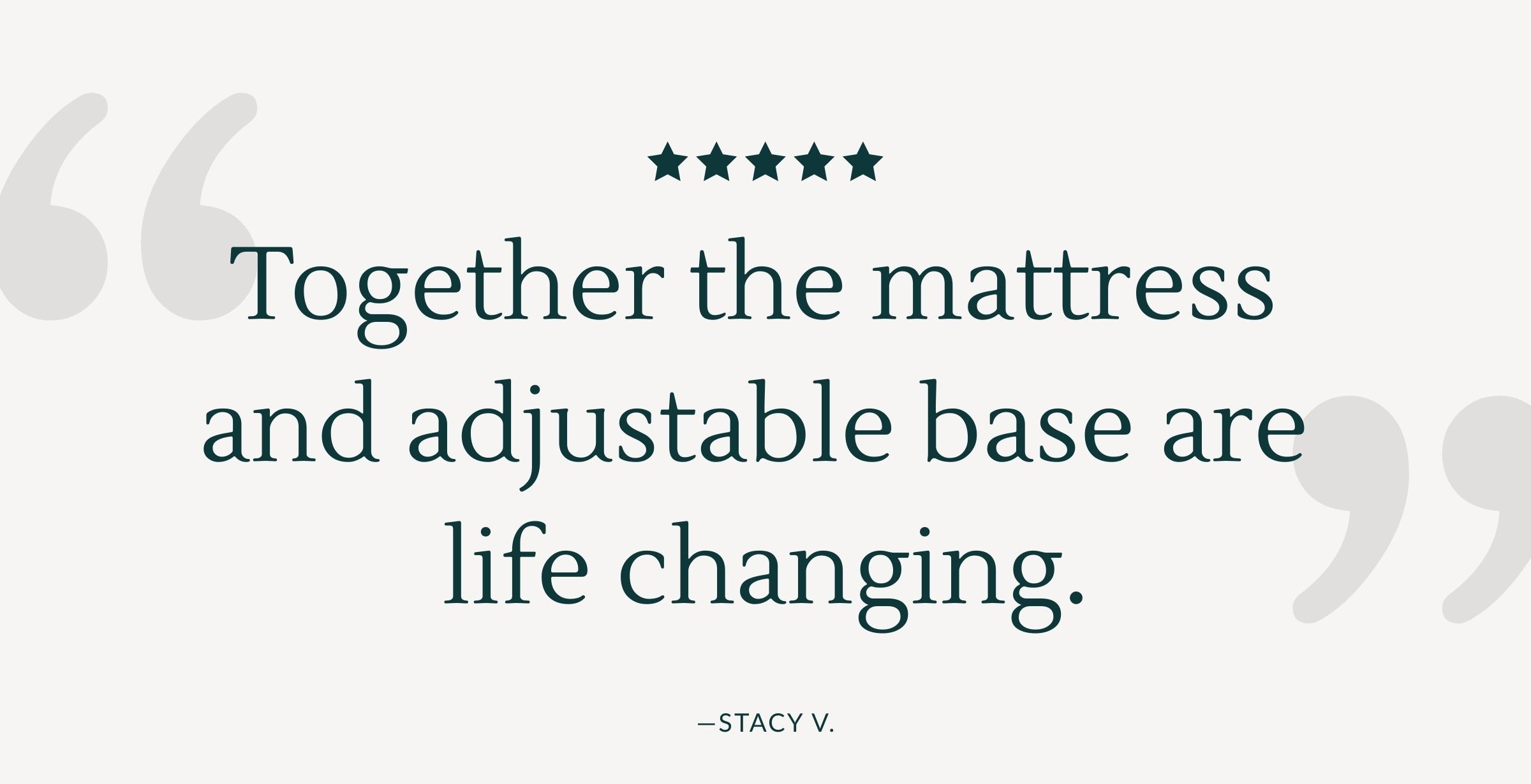 Quote: "Together the mattress and adjustable base are life changing." - Stacy V.