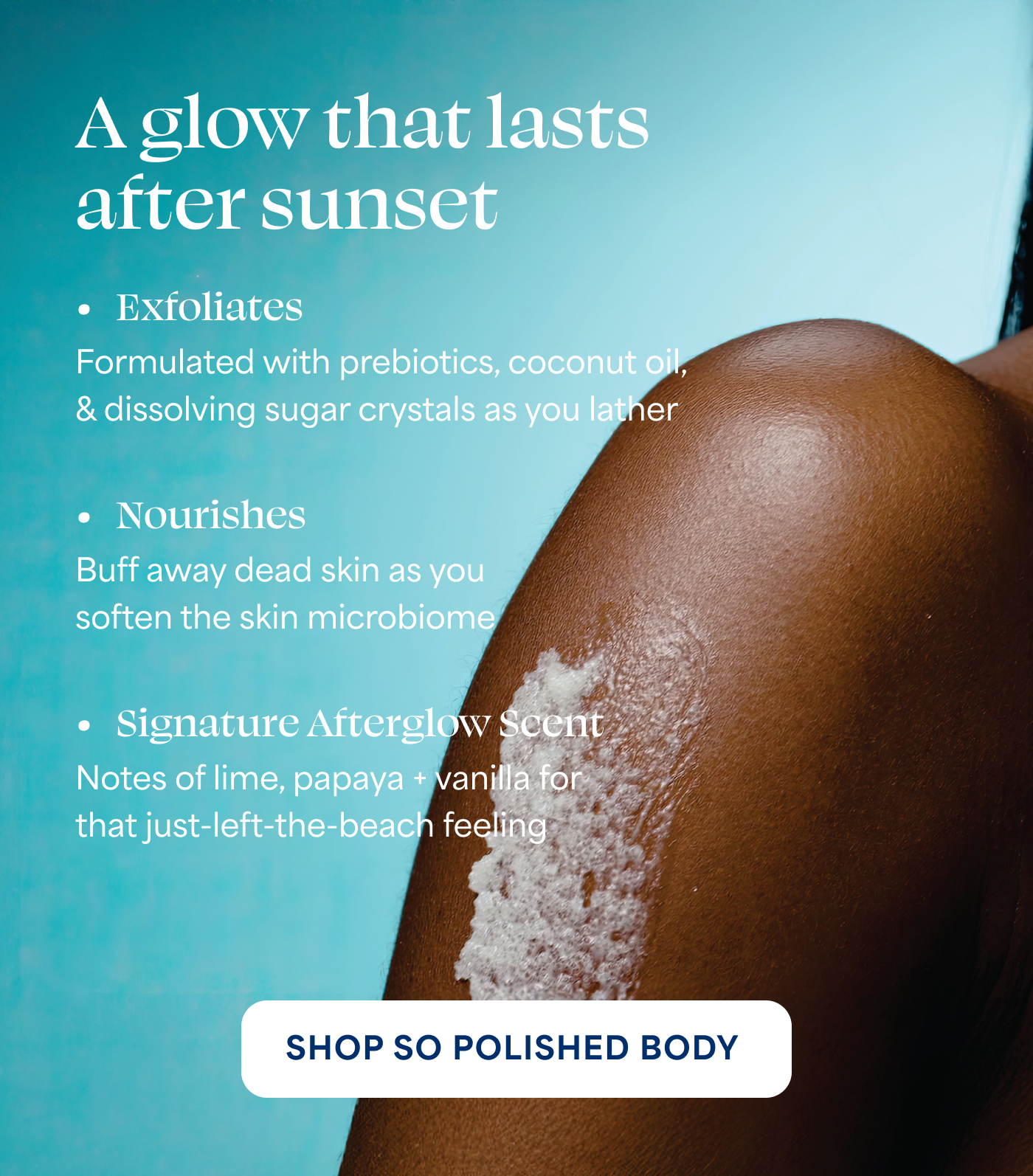 A glow that lasts after sunset  → Exfoliates Formulated with prebiotics, coconut oil, & dissolving sugar crystals as you lather  → Nourishes Buff away dead skin as you soften the skin microbiome  → Signature Afterglow Scent Notes of lime, papaya + vanilla for that just-left-the-beach feeling  -- SHOP SO POLISHED BODY