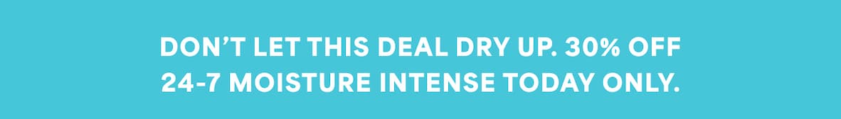 DON’T LET THIS DEAL DRY UP. 30% OFF 24-7 MOISTURE INTENSE TODAY ONLY.