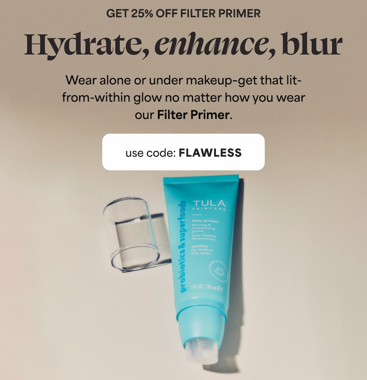 GET 25% OFF FILTER PRIMER Hydrate, enhance, blur Wear alone or under makeup-get that lit- from-within glow no matter how you wear our Filter Primer. use code: FLAWLESS