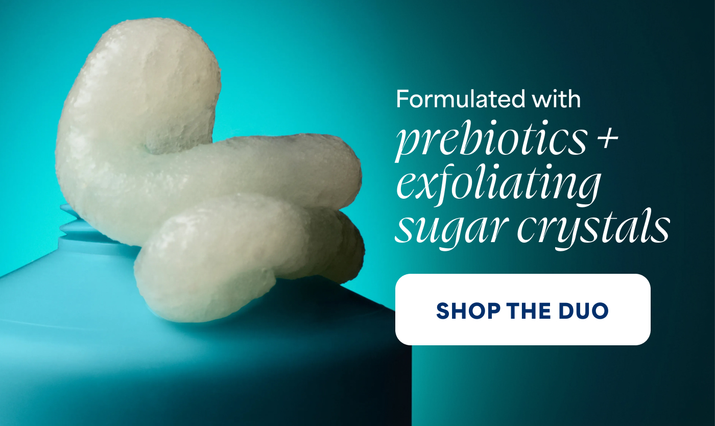Formulated with   prebiotics + exfoliating sugar crystals   -- SHOP THE DUO  