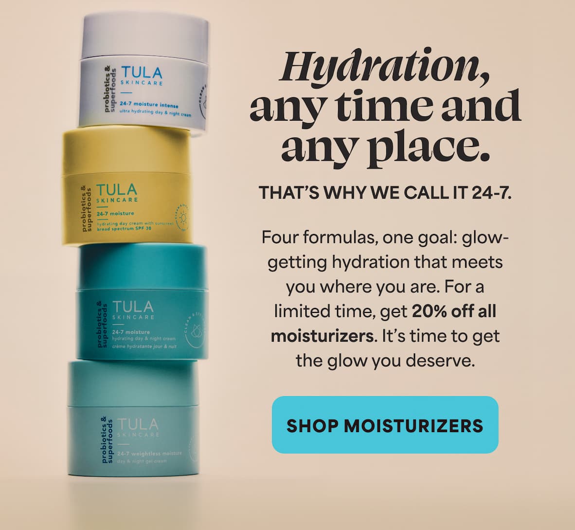 Hydration, any time and any place. THAT'S WHY WE CALL IT 24-7. Four formulas, one goal: glow- getting hydration that meets you where you are. For a limited time, get 20% off all moisturizers. It's time to get the glow you deserve. -- SHOP MOISTURIZERS