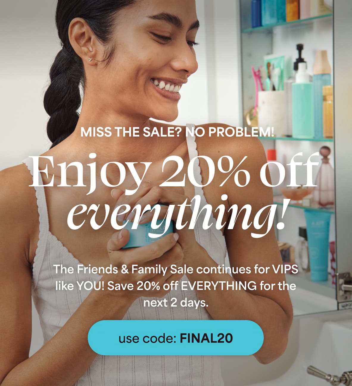 Miss the sale? No problem! Enjoy 20% off everything! The Friends & Family Sale continues for VIPS like YOU! Save 20% off EVERYTHING for the next 2 days. -- Use code FINAL20.