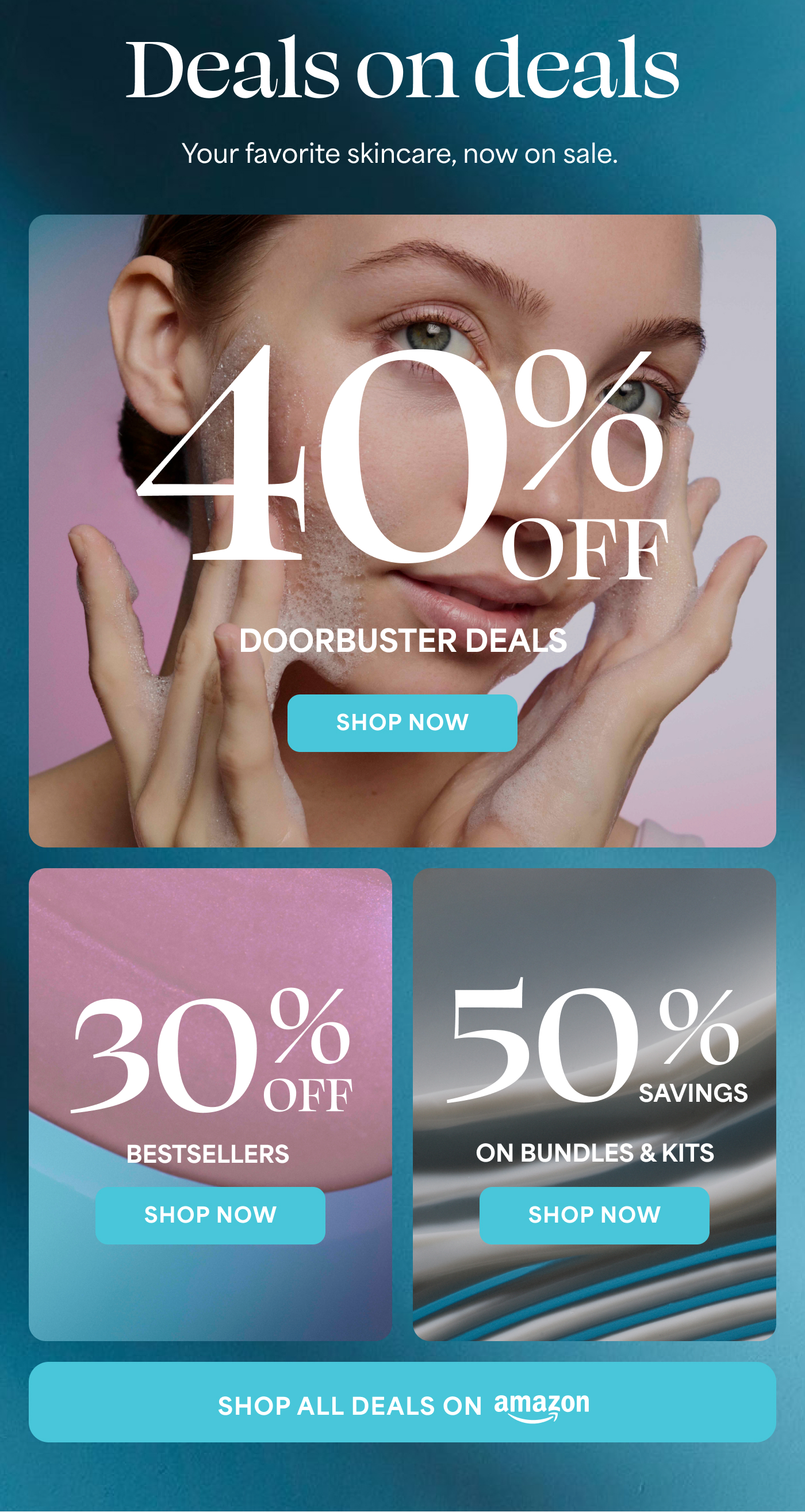 Deals on deals Your favorite skincare, now on sale.  40%  DOORBUSTER DEALS -- SHOP NOW  30%  BESTSELLERS -- SHOP NOW  50%  ON BUNDLES & KITS -- SHOP NOW  SHOP ALL DEALS ON amazon