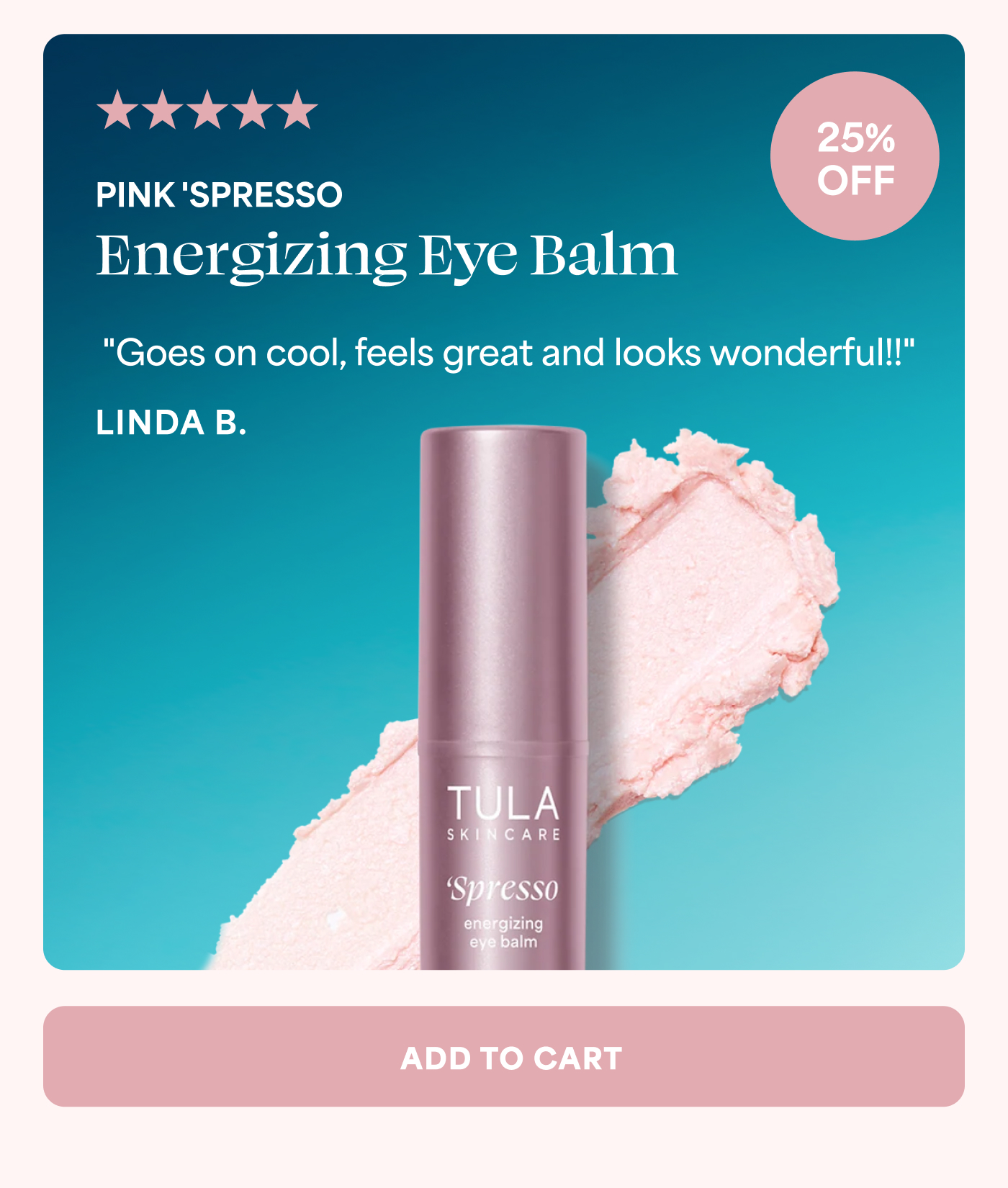 5 out of 5 stars 25% OFF PINK 'SPRESSO Energizing Eye Balm "Goes on cool, feels great and looks wonderful!!" LINDA B. ADD TO CART