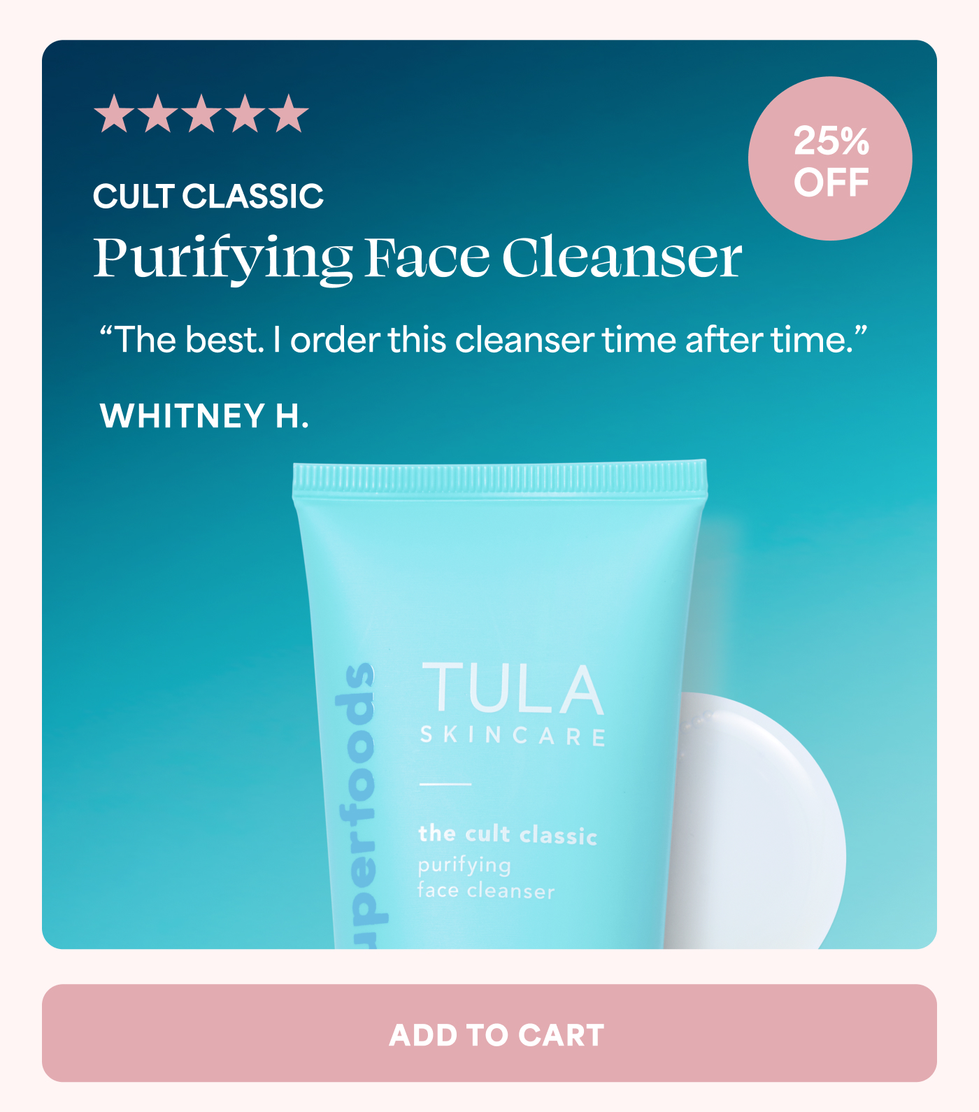 5 out of 5 stars 25% OFF CULT CLASSIC Purifying Face Cleanser “The best. I order this cleanser time after time.” WHITNEY H. ADD TO CART
